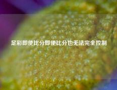 足彩即使比分即使比分也无法完全控制