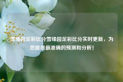 雪缘园足彩比分雪缘园足彩比分实时更新，为您提供最准确的预测和分析！