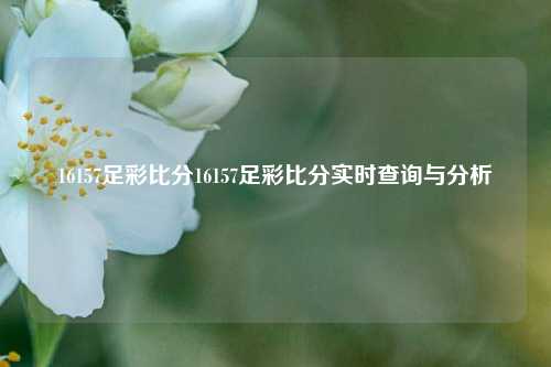 16157足彩比分16157足彩比分实时查询与分析